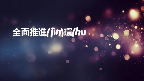 全面推進(jìn)環(huán)保事業(yè)，構(gòu)建美麗新生態(tài)